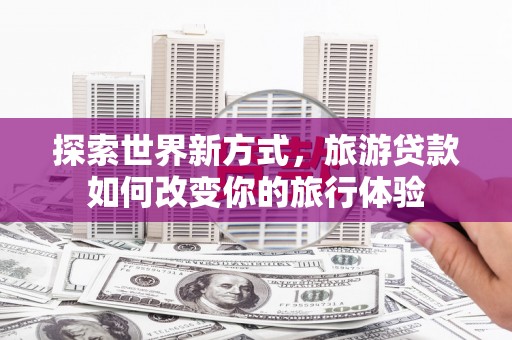 兴县探索世界新方式，旅游贷款如何改变你的旅行体验